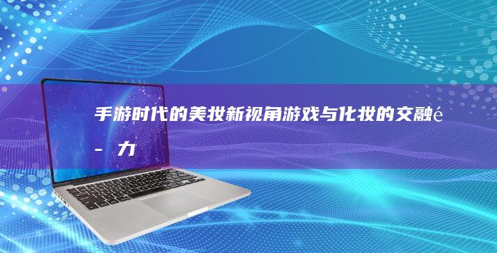 手游时代的美妆新视角：游戏与化妆的交融魅力